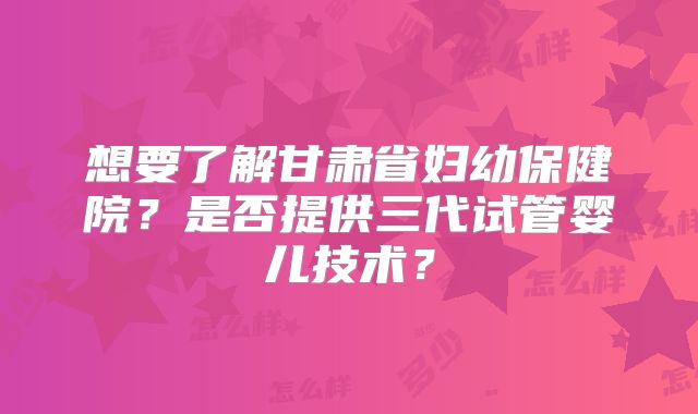 想要了解甘肃省妇幼保健院？是否提供三代试管婴儿技术？