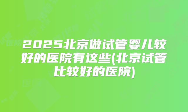 2025北京做试管婴儿较好的医院有这些(北京试管比较好的医院)
