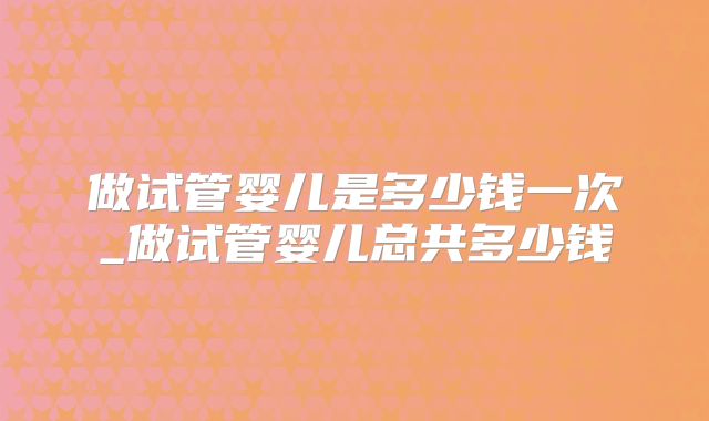 做试管婴儿是多少钱一次_做试管婴儿总共多少钱