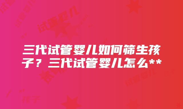 三代试管婴儿如何筛生孩子？三代试管婴儿怎么**