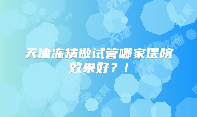天津冻精做试管哪家医院效果好？!