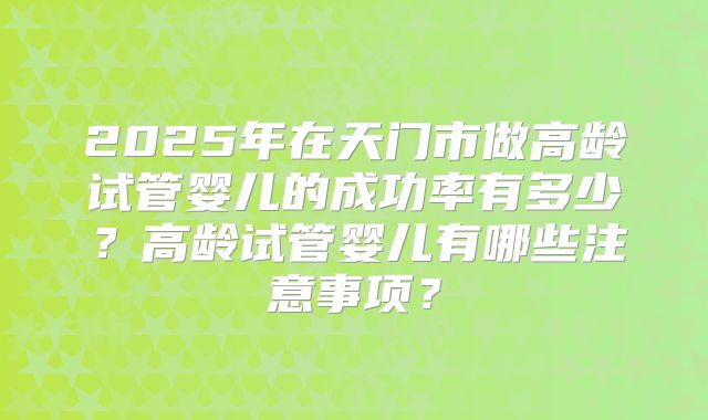 2025年在天门市做高龄试管婴儿的成功率有多少？高龄试管婴儿有哪些注意事项？