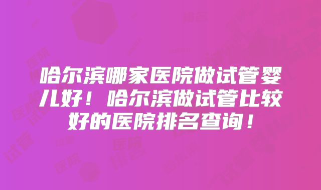 哈尔滨哪家医院做试管婴儿好！哈尔滨做试管比较好的医院排名查询！