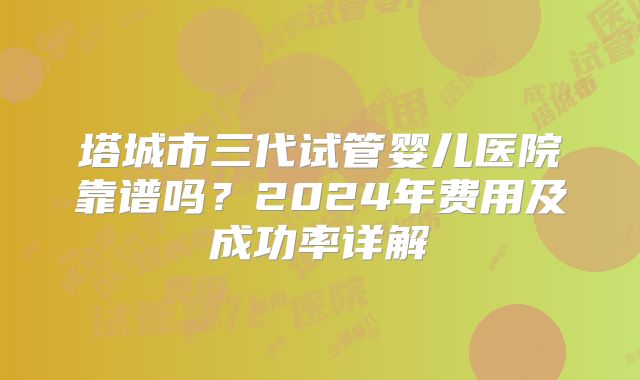 塔城市三代试管婴儿医院靠谱吗？2024年费用及成功率详解