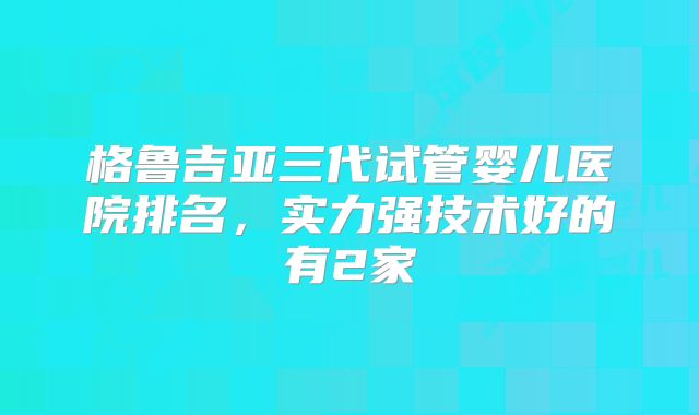 格鲁吉亚三代试管婴儿医院排名，实力强技术好的有2家