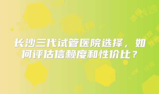 长沙三代试管医院选择，如何评估信赖度和性价比？