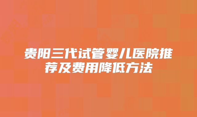 贵阳三代试管婴儿医院推荐及费用降低方法