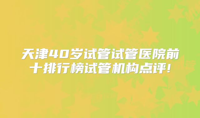天津40岁试管试管医院前十排行榜试管机构点评!