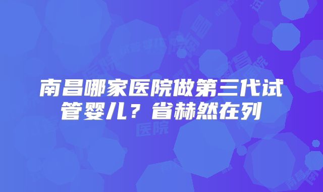 南昌哪家医院做第三代试管婴儿？省赫然在列