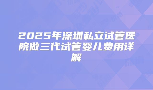 2025年深圳私立试管医院做三代试管婴儿费用详解