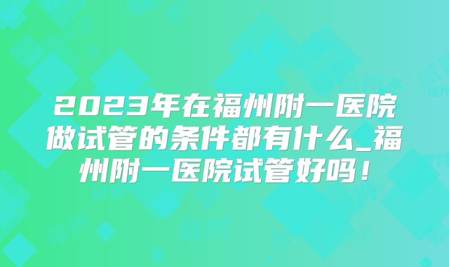 2023年在福州附一医院做试管的条件都有什么_福州附一医院试管好吗！
