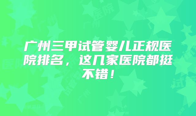 广州三甲试管婴儿正规医院排名，这几家医院都挺不错！