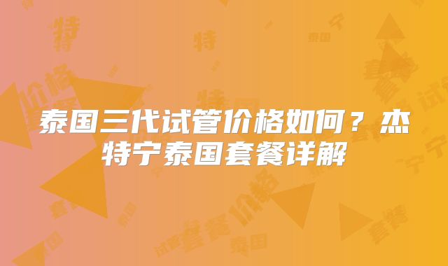 泰国三代试管价格如何?杰特宁泰国套餐详解