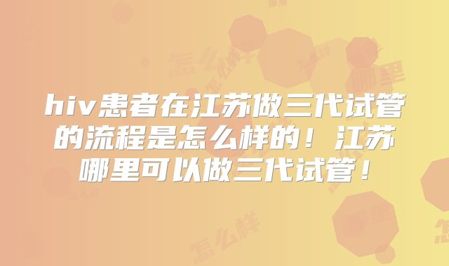hiv患者在江苏做三代试管的流程是怎么样的！江苏哪里可以做三代试管！