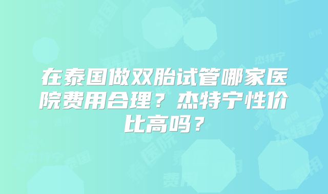 在泰国做双胎试管哪家医院费用合理？杰特宁性价比高吗？