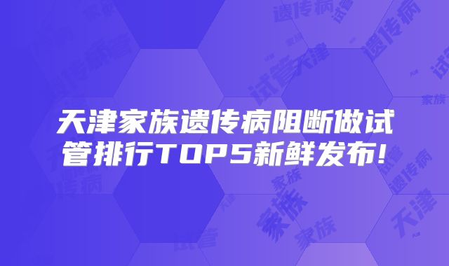 天津家族遗传病阻断做试管排行TOP5新鲜发布!