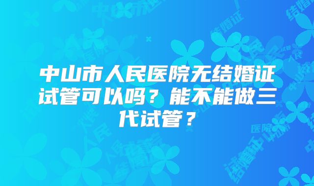 中山市人民医院无结婚证试管可以吗？能不能做三代试管？
