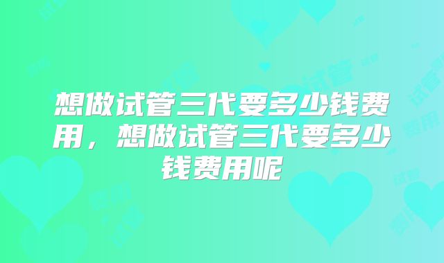想做试管三代要多少钱费用，想做试管三代要多少钱费用呢