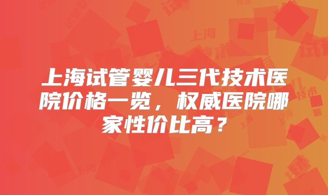 上海试管婴儿三代技术医院价格一览，权威医院哪家性价比高？