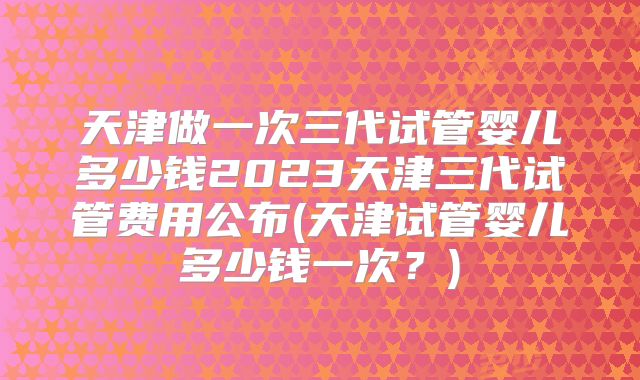 天津做一次三代试管婴儿多少钱2023天津三代试管费用公布(天津试管婴儿多少钱一次?)