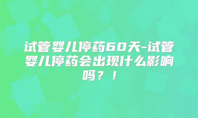 试管婴儿停药60天-试管婴儿停药会出现什么影响吗？！