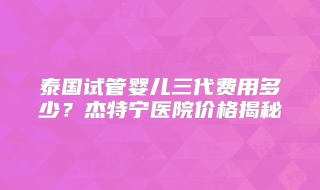 泰国试管婴儿三代费用多少？杰特宁医院价格揭秘