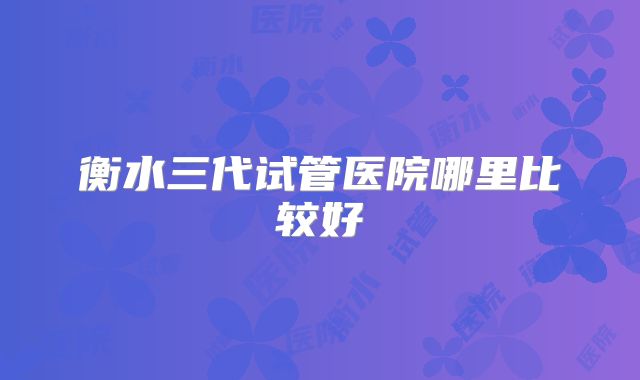 衡水三代试管医院哪里比较好