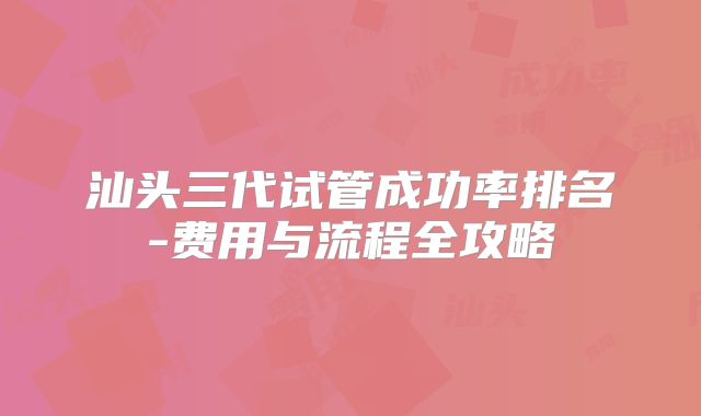 汕头三代试管成功率排名-费用与流程全攻略