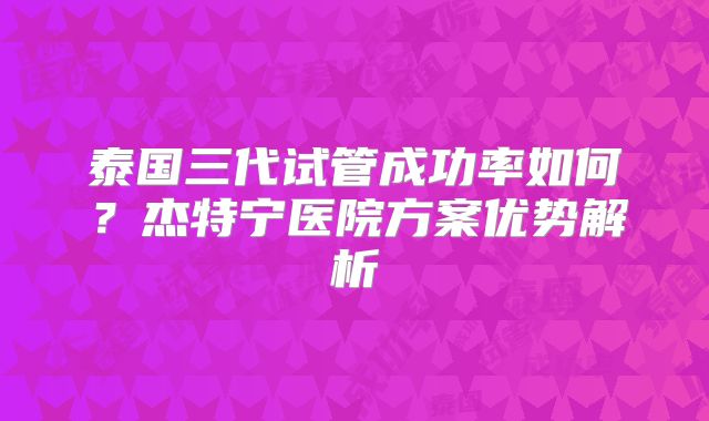 泰国三代试管成功率如何?杰特宁医院方案优势解析
