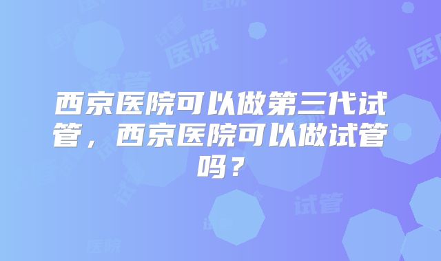 西京医院可以做第三代试管,西京医院可以做试管吗?