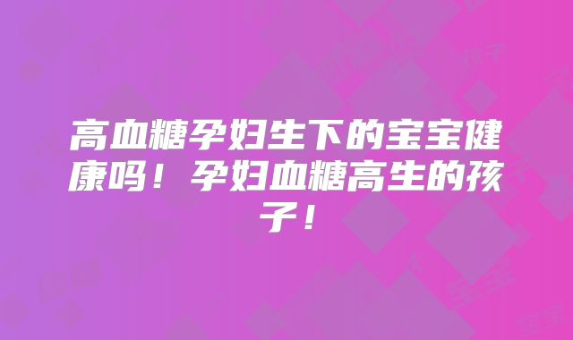 高血糖孕妇生下的宝宝健康吗！孕妇血糖高生的孩子！