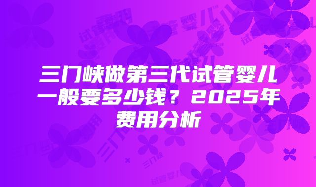 三门峡做第三代试管婴儿一般要多少钱？2025年费用分析