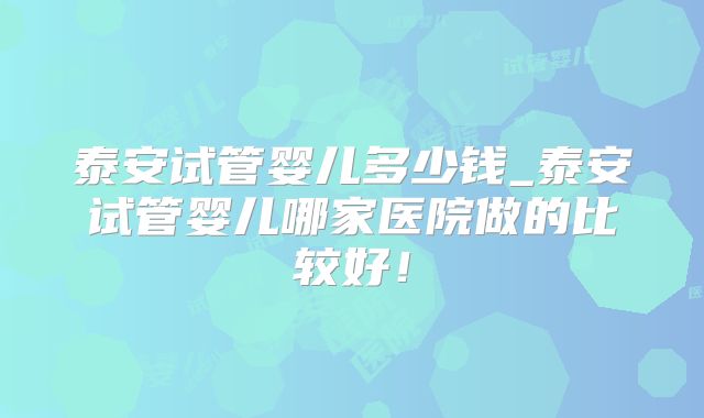 泰安试管婴儿多少钱_泰安试管婴儿哪家医院做的比较好！