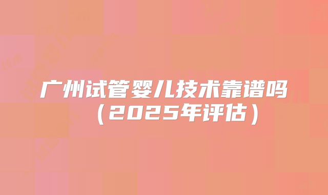 广州试管婴儿技术靠谱吗（2025年评估）