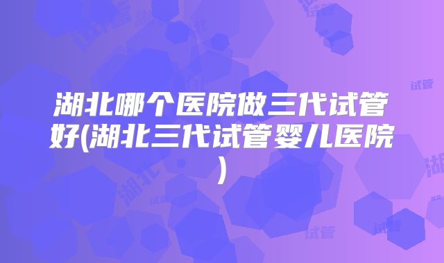 湖北哪个医院做三代试管好(湖北三代试管婴儿医院)