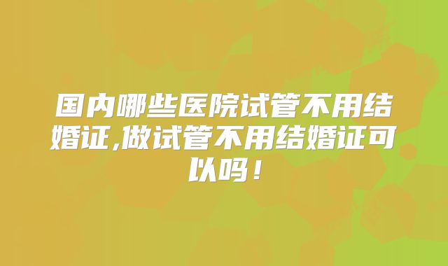 国内哪些医院试管不用结婚证,做试管不用结婚证可以吗！