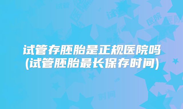 试管存胚胎是正规医院吗(试管胚胎最长保存时间)