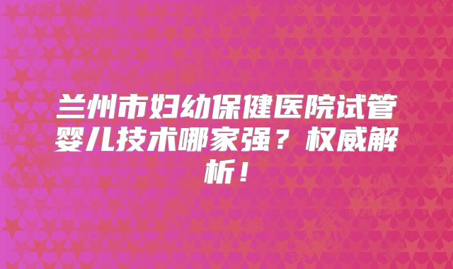 兰州市妇幼保健医院试管婴儿技术哪家强？权威解析！