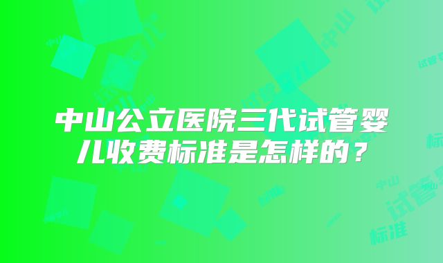 中山公立医院三代试管婴儿收费标准是怎样的？