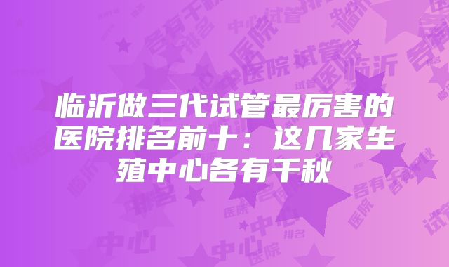 临沂做三代试管最厉害的医院排名前十：这几家生殖中心各有千秋