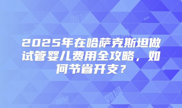 2025年在哈萨克斯坦做试管婴儿费用全攻略，如何节省开支？