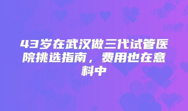 43岁在武汉做三代试管医院挑选指南，费用也在意料中