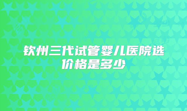 钦州三代试管婴儿医院选价格是多少