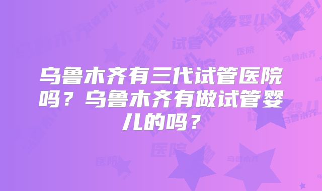 乌鲁木齐有三代试管医院吗？乌鲁木齐有做试管婴儿的吗？