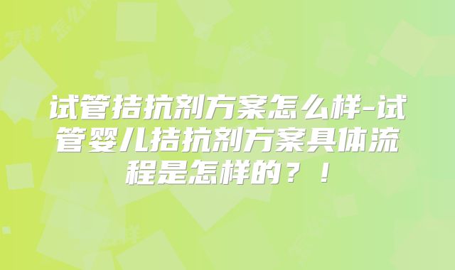 试管拮抗剂方案怎么样-试管婴儿拮抗剂方案具体流程是怎样的？！