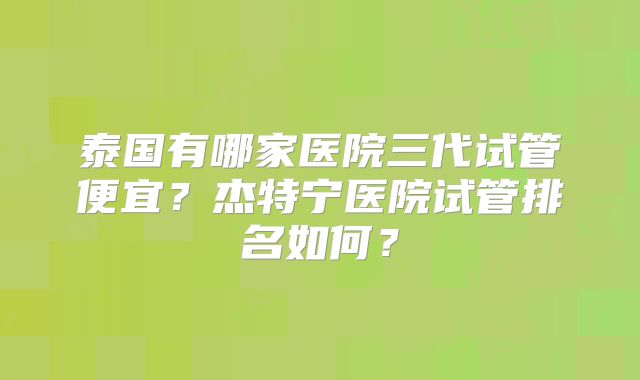 泰国有哪家医院三代试管便宜？杰特宁医院试管排名如何？