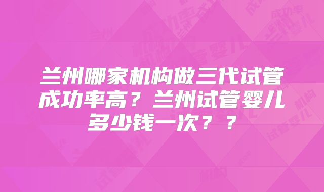 兰州哪家机构做三代试管成功率高?兰州试管婴儿多少钱一次??