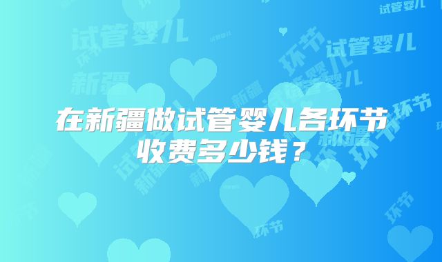 在新疆做试管婴儿各环节收费多少钱?