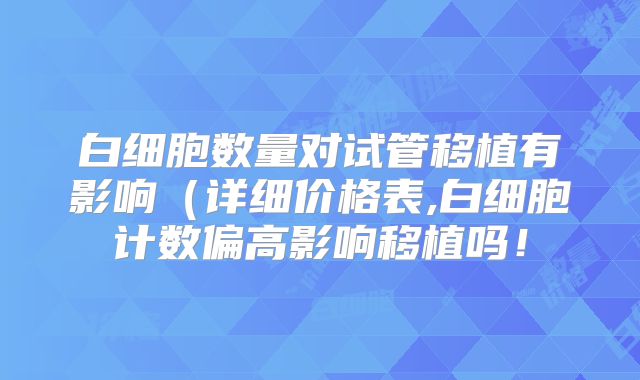白细胞数量对试管移植有影响（详细价格表,白细胞计数偏高影响移植吗！