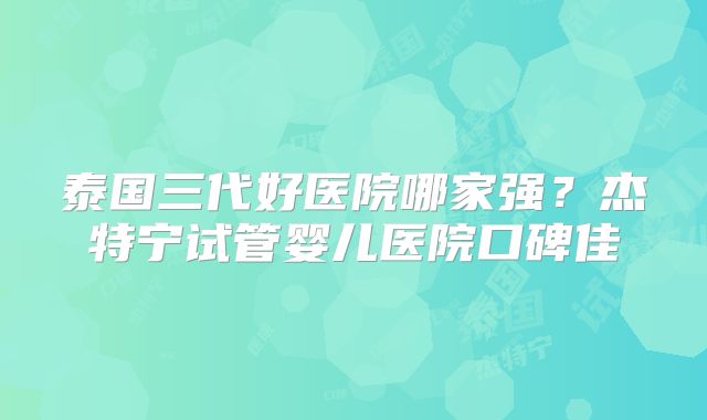泰国三代好医院哪家强？杰特宁试管婴儿医院口碑佳